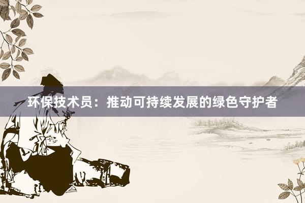 环保技术员：推动可持续发展的绿色守护者