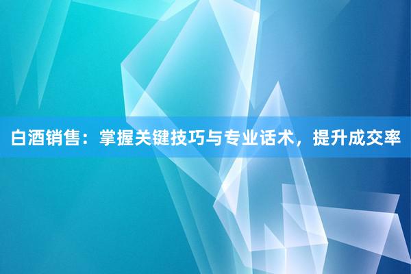 白酒销售：掌握关键技巧与专业话术，提升成交率