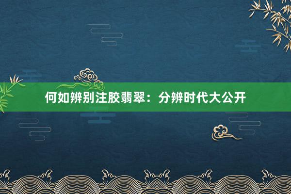 何如辨别注胶翡翠：分辨时代大公开