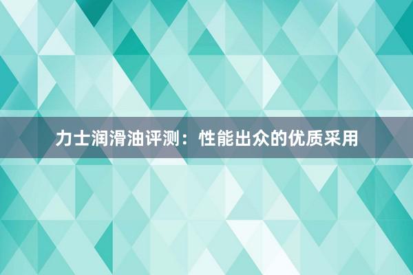 力士润滑油评测：性能出众的优质采用